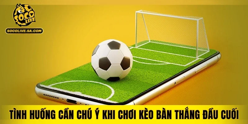 Tình huống cần chú ý khi chơi kèo bàn thắng đầu cuối